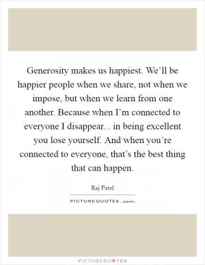 Generosity makes us happiest. We’ll be happier people when we share, not when we impose, but when we learn from one another. Because when I’m connected to everyone I disappear... in being excellent you lose yourself. And when you’re connected to everyone, that’s the best thing that can happen Picture Quote #1
