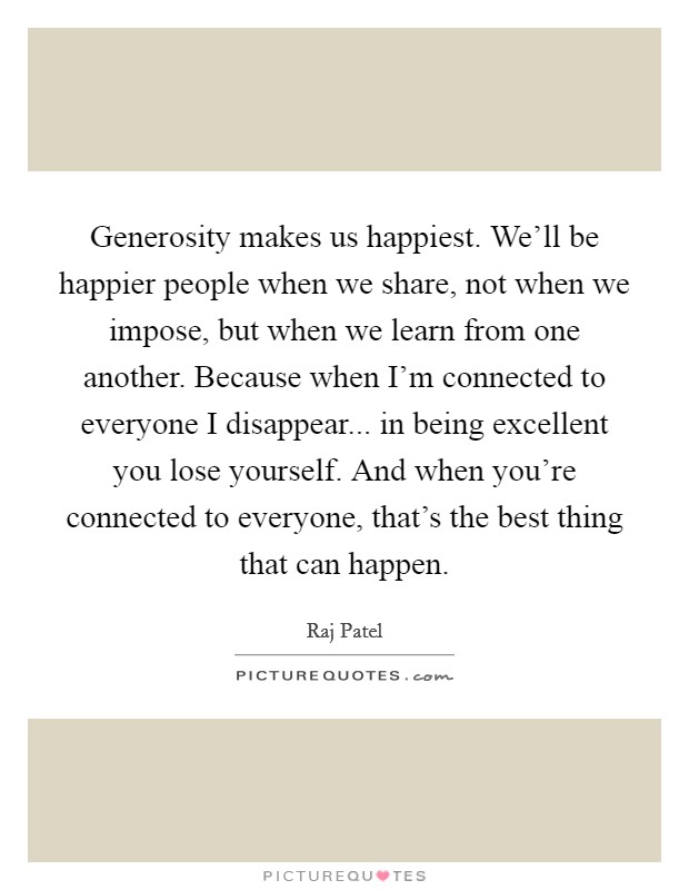 Generosity makes us happiest. We'll be happier people when we share, not when we impose, but when we learn from one another. Because when I'm connected to everyone I disappear... in being excellent you lose yourself. And when you're connected to everyone, that's the best thing that can happen. Picture Quote #1