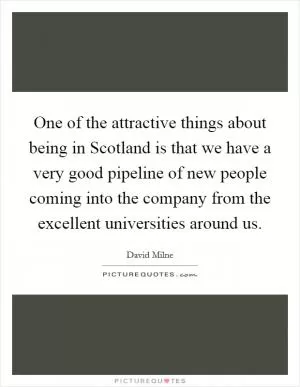 One of the attractive things about being in Scotland is that we have a very good pipeline of new people coming into the company from the excellent universities around us Picture Quote #1