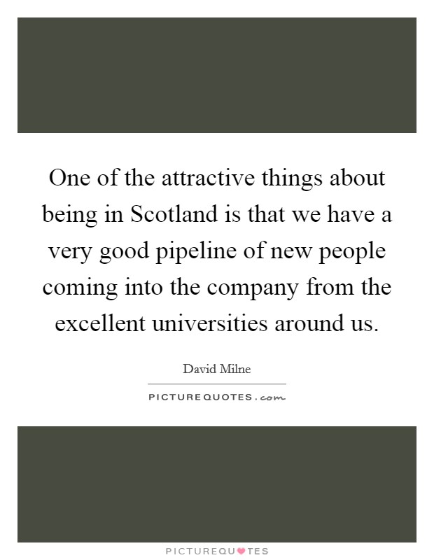 One of the attractive things about being in Scotland is that we have a very good pipeline of new people coming into the company from the excellent universities around us. Picture Quote #1