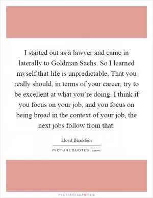 I started out as a lawyer and came in laterally to Goldman Sachs. So I learned myself that life is unpredictable. That you really should, in terms of your career, try to be excellent at what you’re doing. I think if you focus on your job, and you focus on being broad in the context of your job, the next jobs follow from that Picture Quote #1