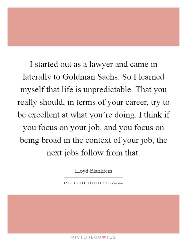 I started out as a lawyer and came in laterally to Goldman Sachs. So I learned myself that life is unpredictable. That you really should, in terms of your career, try to be excellent at what you're doing. I think if you focus on your job, and you focus on being broad in the context of your job, the next jobs follow from that. Picture Quote #1