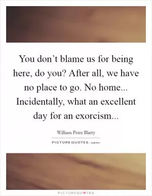 You don’t blame us for being here, do you? After all, we have no place to go. No home... Incidentally, what an excellent day for an exorcism Picture Quote #1
