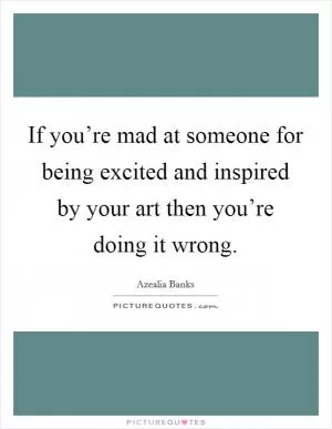 If you’re mad at someone for being excited and inspired by your art then you’re doing it wrong Picture Quote #1
