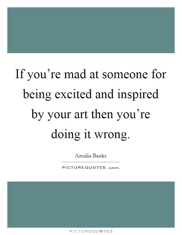 If you're mad at someone for being excited and inspired by your art then you're doing it wrong. Picture Quote #1
