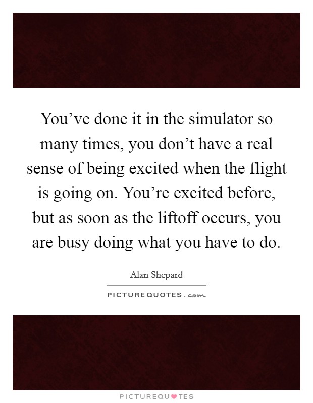 You've done it in the simulator so many times, you don't have a real sense of being excited when the flight is going on. You're excited before, but as soon as the liftoff occurs, you are busy doing what you have to do. Picture Quote #1