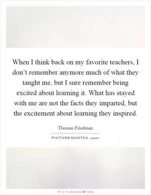 When I think back on my favorite teachers, I don’t remember anymore much of what they taught me, but I sure remember being excited about learning it. What has stayed with me are not the facts they imparted, but the excitement about learning they inspired Picture Quote #1