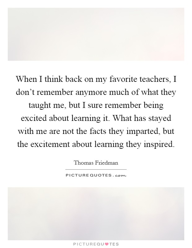 When I think back on my favorite teachers, I don't remember anymore much of what they taught me, but I sure remember being excited about learning it. What has stayed with me are not the facts they imparted, but the excitement about learning they inspired. Picture Quote #1