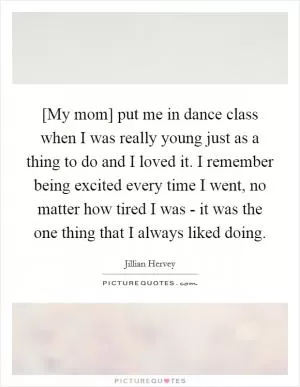[My mom] put me in dance class when I was really young just as a thing to do and I loved it. I remember being excited every time I went, no matter how tired I was - it was the one thing that I always liked doing Picture Quote #1