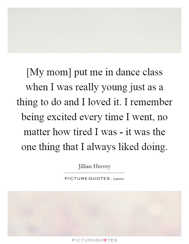 [My mom] put me in dance class when I was really young just as a thing to do and I loved it. I remember being excited every time I went, no matter how tired I was - it was the one thing that I always liked doing. Picture Quote #1