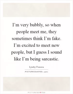 I’m very bubbly, so when people meet me, they sometimes think I’m fake. I’m excited to meet new people, but I guess I sound like I’m being sarcastic Picture Quote #1