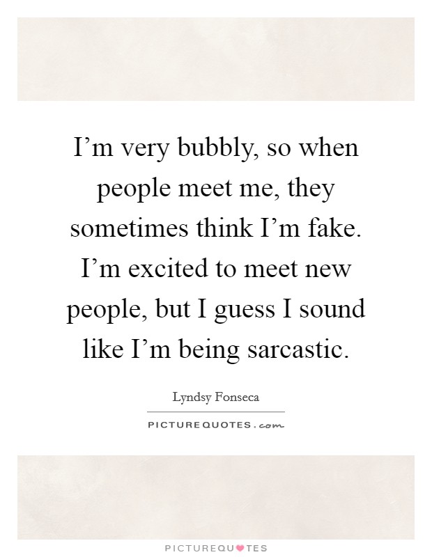 I'm very bubbly, so when people meet me, they sometimes think I'm fake. I'm excited to meet new people, but I guess I sound like I'm being sarcastic. Picture Quote #1