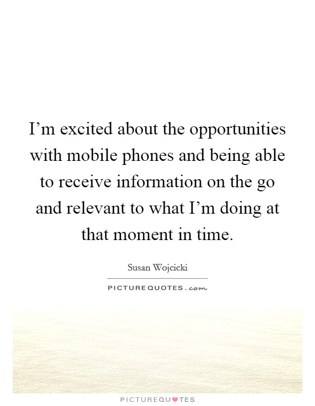 I'm excited about the opportunities with mobile phones and being able to receive information on the go and relevant to what I'm doing at that moment in time. Picture Quote #1
