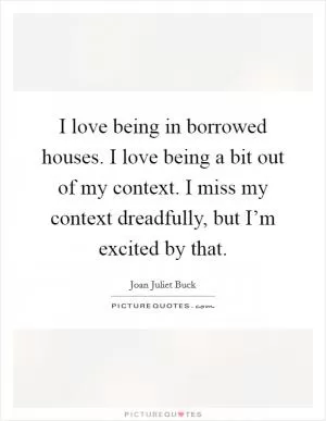 I love being in borrowed houses. I love being a bit out of my context. I miss my context dreadfully, but I’m excited by that Picture Quote #1