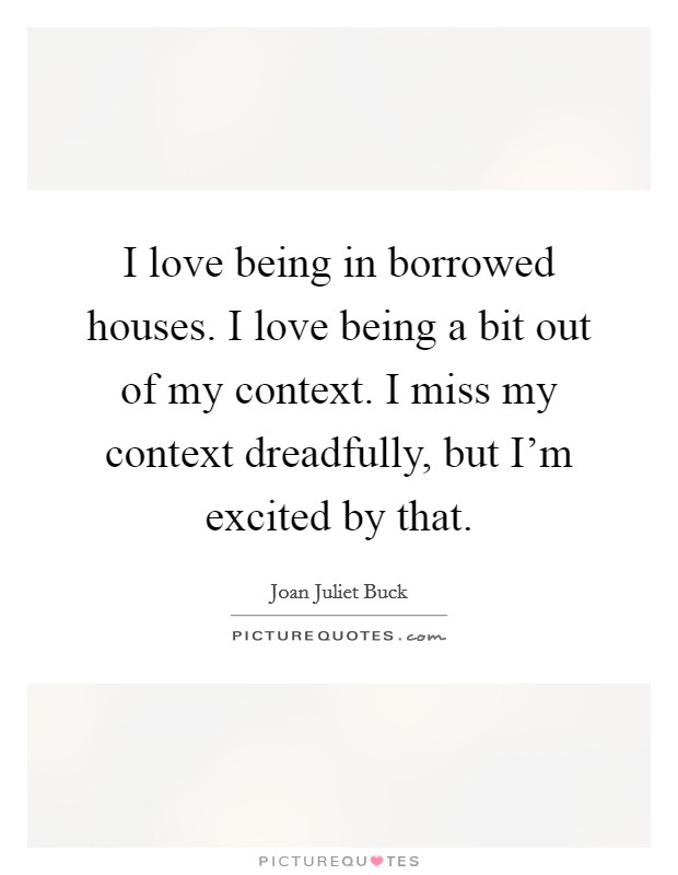 I love being in borrowed houses. I love being a bit out of my context. I miss my context dreadfully, but I'm excited by that. Picture Quote #1