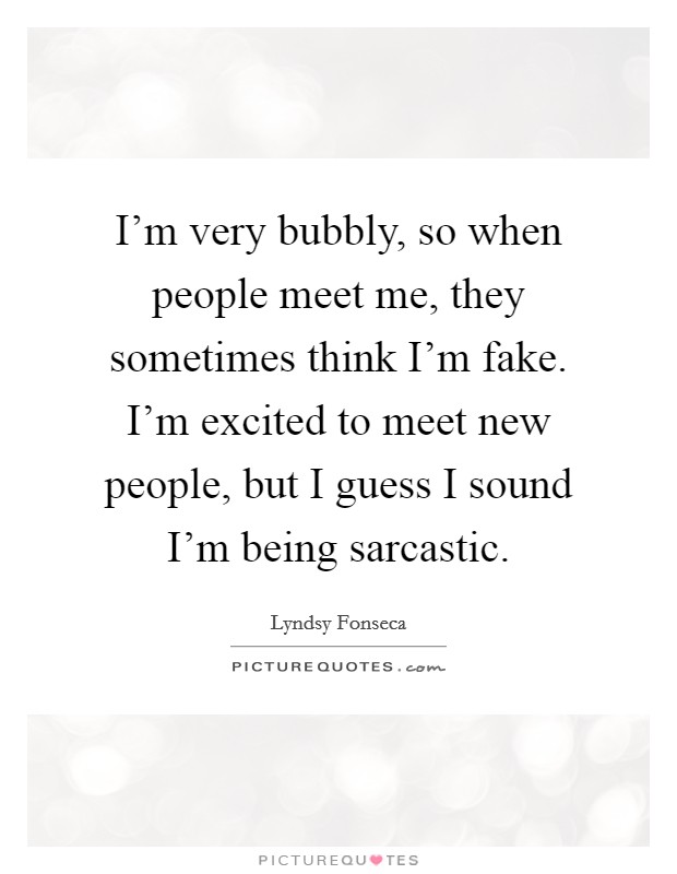 I'm very bubbly, so when people meet me, they sometimes think I'm fake. I'm excited to meet new people, but I guess I sound I'm being sarcastic. Picture Quote #1