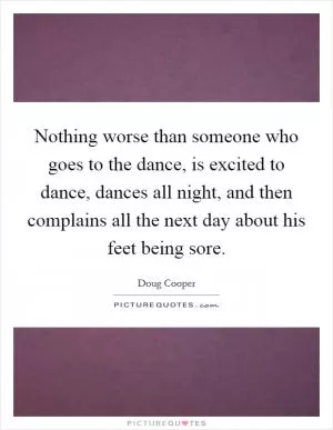 Nothing worse than someone who goes to the dance, is excited to dance, dances all night, and then complains all the next day about his feet being sore Picture Quote #1