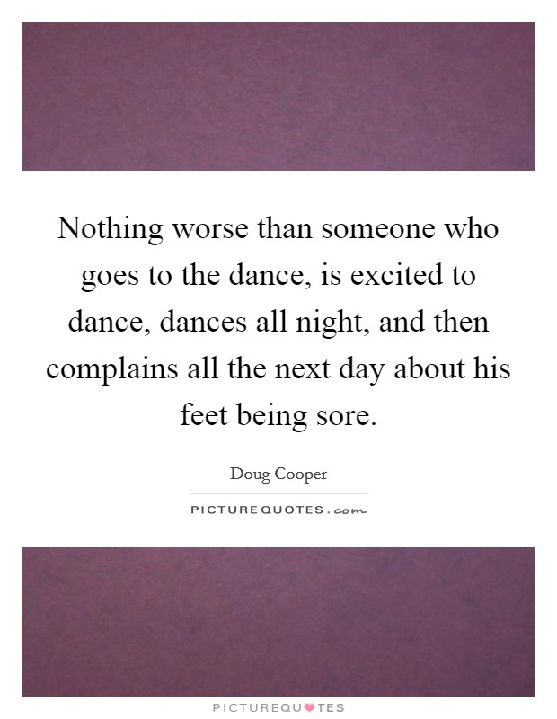Nothing worse than someone who goes to the dance, is excited to dance, dances all night, and then complains all the next day about his feet being sore. Picture Quote #1