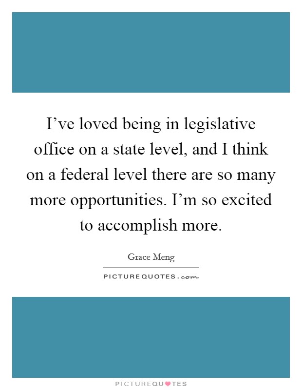I've loved being in legislative office on a state level, and I think on a federal level there are so many more opportunities. I'm so excited to accomplish more. Picture Quote #1