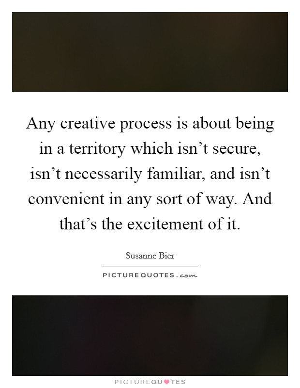 Any creative process is about being in a territory which isn't secure, isn't necessarily familiar, and isn't convenient in any sort of way. And that's the excitement of it. Picture Quote #1