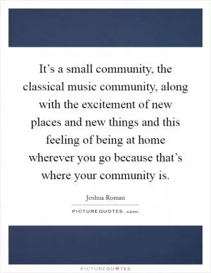 It’s a small community, the classical music community, along with the excitement of new places and new things and this feeling of being at home wherever you go because that’s where your community is Picture Quote #1