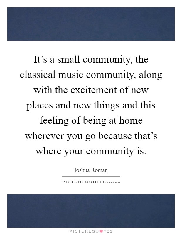 It's a small community, the classical music community, along with the excitement of new places and new things and this feeling of being at home wherever you go because that's where your community is. Picture Quote #1