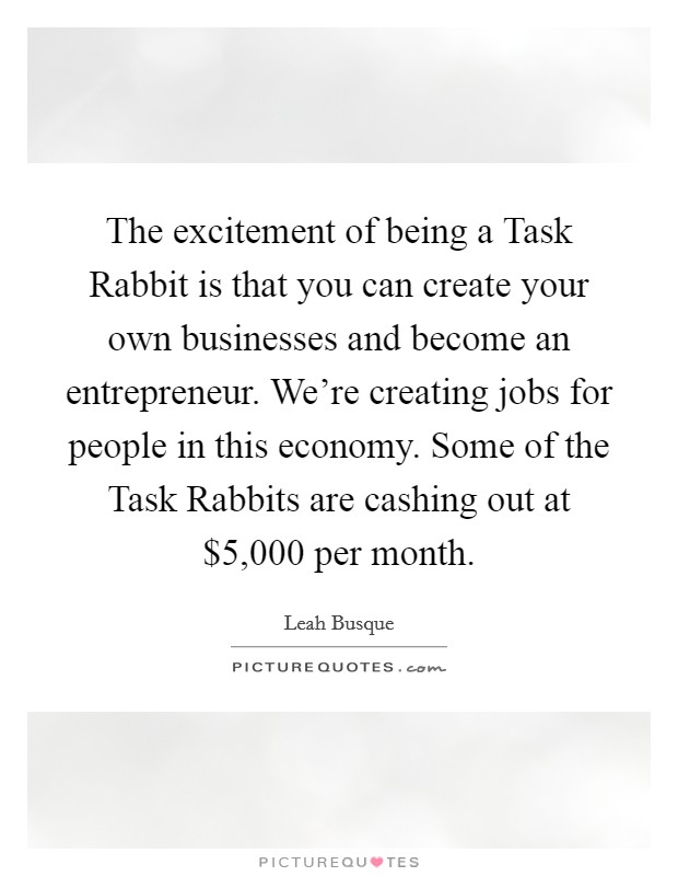 The excitement of being a Task Rabbit is that you can create your own businesses and become an entrepreneur. We're creating jobs for people in this economy. Some of the Task Rabbits are cashing out at $5,000 per month. Picture Quote #1