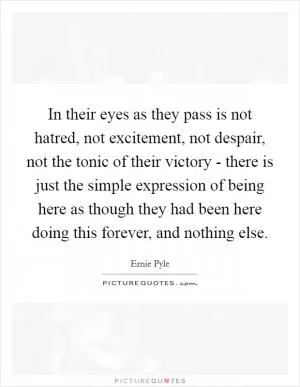 In their eyes as they pass is not hatred, not excitement, not despair, not the tonic of their victory - there is just the simple expression of being here as though they had been here doing this forever, and nothing else Picture Quote #1