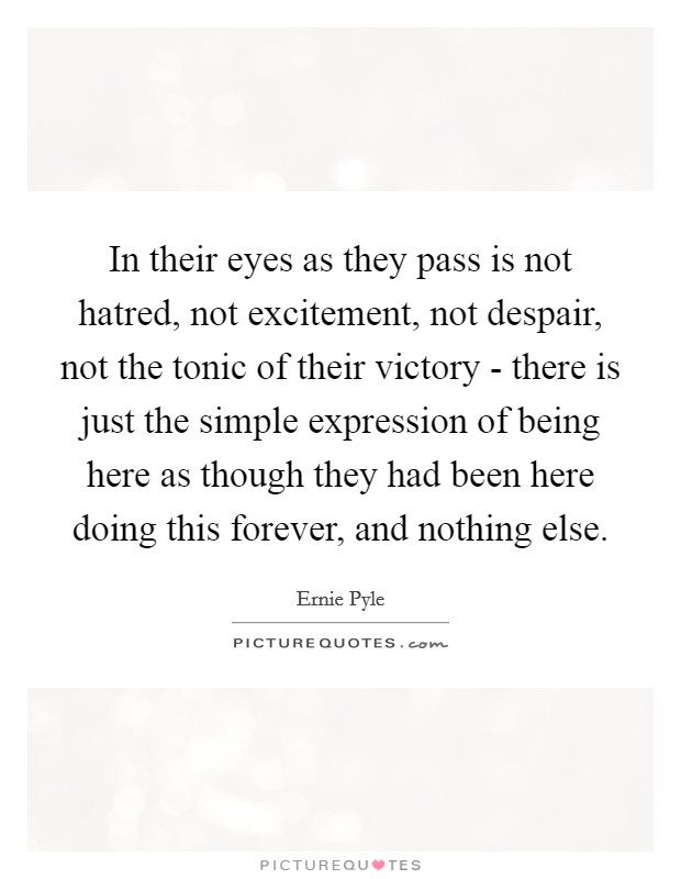 In their eyes as they pass is not hatred, not excitement, not despair, not the tonic of their victory - there is just the simple expression of being here as though they had been here doing this forever, and nothing else. Picture Quote #1