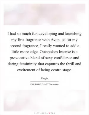 I had so much fun developing and launching my first fragrance with Avon, so for my second fragrance, I really wanted to add a little more edge. Outspoken Intense is a provocative blend of sexy confidence and daring femininity that captures the thrill and excitement of being centre stage Picture Quote #1