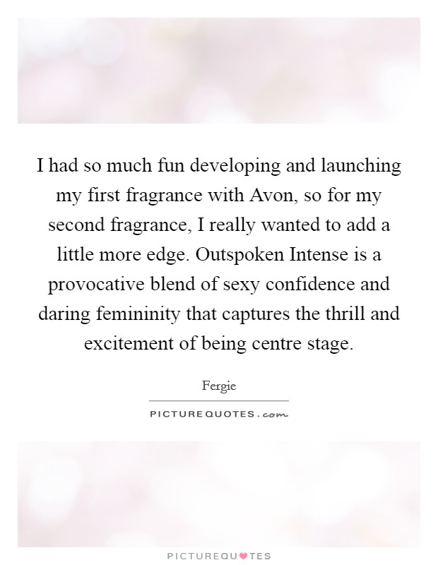 I had so much fun developing and launching my first fragrance with Avon, so for my second fragrance, I really wanted to add a little more edge. Outspoken Intense is a provocative blend of sexy confidence and daring femininity that captures the thrill and excitement of being centre stage. Picture Quote #1