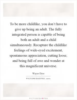 To be more childlike, you don’t have to give up being an adult. The fully integrated person is capable of being both an adult and a child simultaneously. Recapture the childlike feelings of wide-eyed excitement, spontaneous appreciation, cutting loose, and being full of awe and wonder at this magnificent universe Picture Quote #1