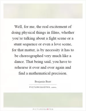 Well, for me, the real excitement of doing physical things in films, whether you’re talking about a fight scene or a stunt sequence or even a love scene, for that matter, is by necessity it has to be choreographed very much like a dance. That being said, you have to rehearse it over and over again and find a mathematical precision Picture Quote #1