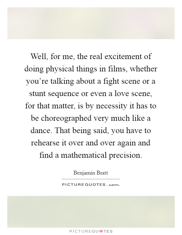 Well, for me, the real excitement of doing physical things in films, whether you're talking about a fight scene or a stunt sequence or even a love scene, for that matter, is by necessity it has to be choreographed very much like a dance. That being said, you have to rehearse it over and over again and find a mathematical precision. Picture Quote #1
