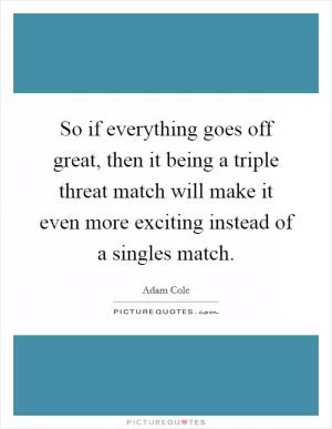 So if everything goes off great, then it being a triple threat match will make it even more exciting instead of a singles match Picture Quote #1