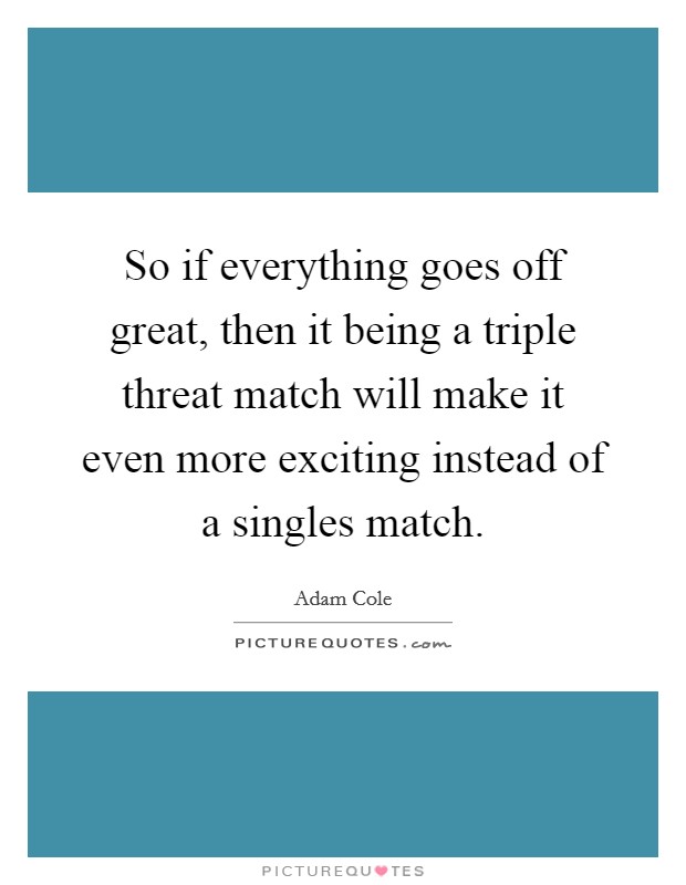 So if everything goes off great, then it being a triple threat match will make it even more exciting instead of a singles match. Picture Quote #1