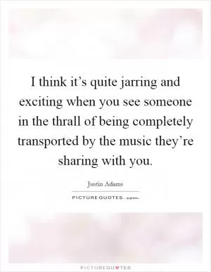 I think it’s quite jarring and exciting when you see someone in the thrall of being completely transported by the music they’re sharing with you Picture Quote #1