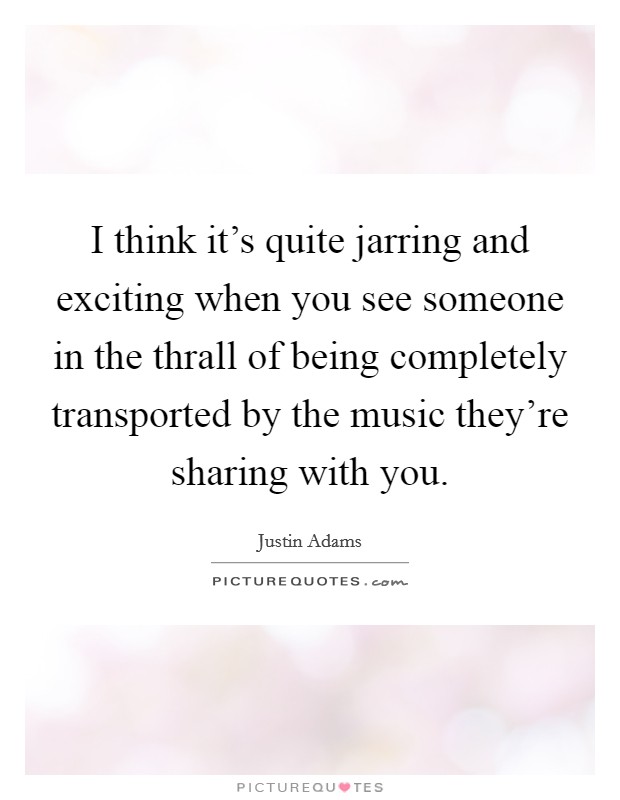 I think it's quite jarring and exciting when you see someone in the thrall of being completely transported by the music they're sharing with you. Picture Quote #1
