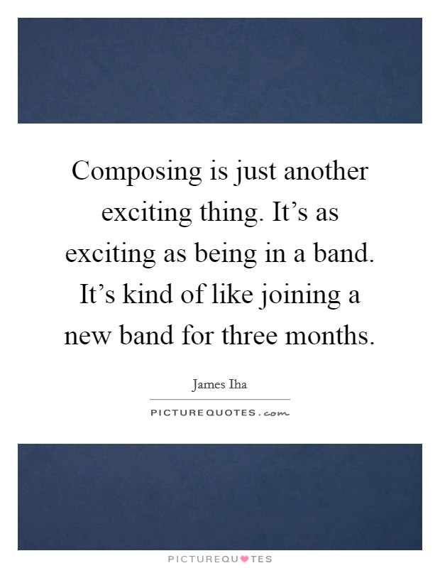 Composing is just another exciting thing. It's as exciting as being in a band. It's kind of like joining a new band for three months. Picture Quote #1