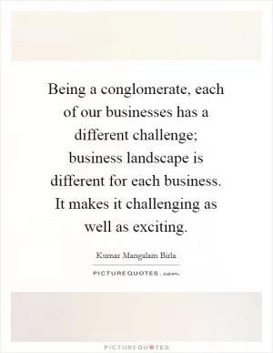 Being a conglomerate, each of our businesses has a different challenge; business landscape is different for each business. It makes it challenging as well as exciting Picture Quote #1