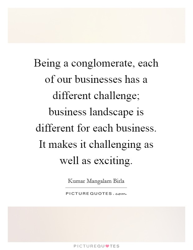 Being a conglomerate, each of our businesses has a different challenge; business landscape is different for each business. It makes it challenging as well as exciting. Picture Quote #1