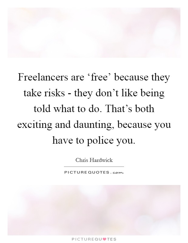 Freelancers are ‘free' because they take risks - they don't like being told what to do. That's both exciting and daunting, because you have to police you. Picture Quote #1