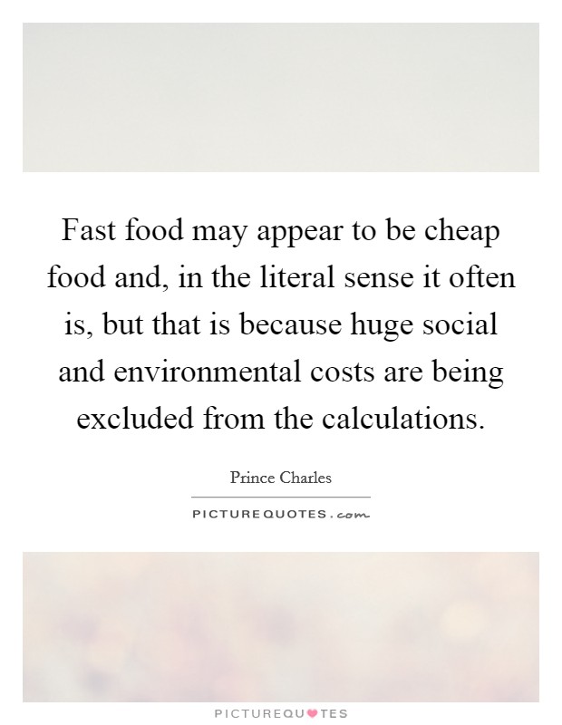 Fast food may appear to be cheap food and, in the literal sense it often is, but that is because huge social and environmental costs are being excluded from the calculations. Picture Quote #1