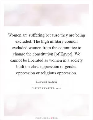Women are suffering because they are being excluded. The high military council excluded women from the committee to change the constitution [of Egypt]. We cannot be liberated as women in a society built on class oppression or gender oppression or religious oppression Picture Quote #1