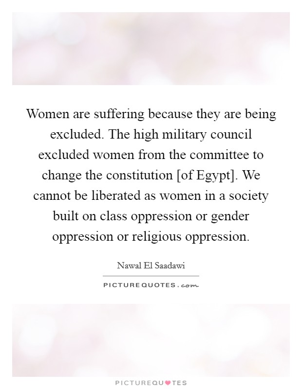 Women are suffering because they are being excluded. The high military council excluded women from the committee to change the constitution [of Egypt]. We cannot be liberated as women in a society built on class oppression or gender oppression or religious oppression. Picture Quote #1