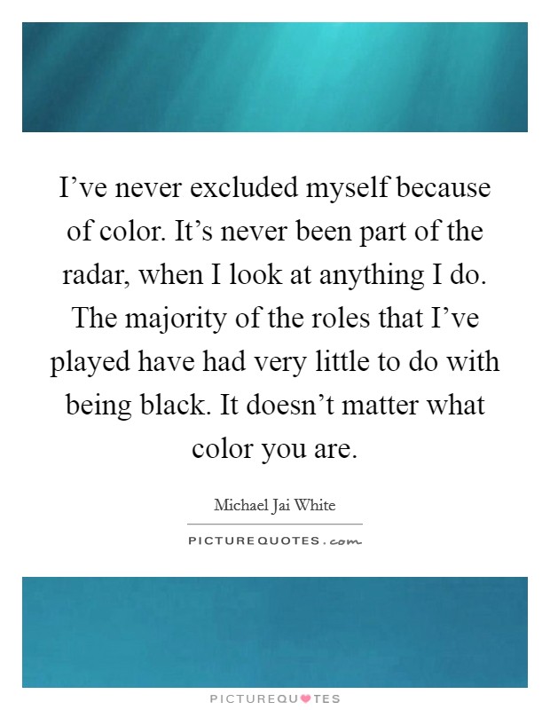I've never excluded myself because of color. It's never been part of the radar, when I look at anything I do. The majority of the roles that I've played have had very little to do with being black. It doesn't matter what color you are. Picture Quote #1