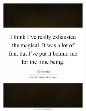 I think I’ve really exhausted the magical. It was a lot of fun, but I’ve put it behind me for the time being Picture Quote #1