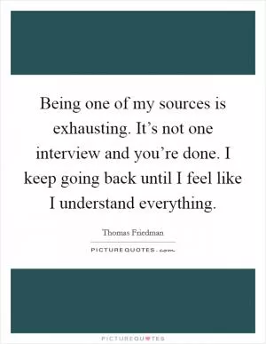 Being one of my sources is exhausting. It’s not one interview and you’re done. I keep going back until I feel like I understand everything Picture Quote #1