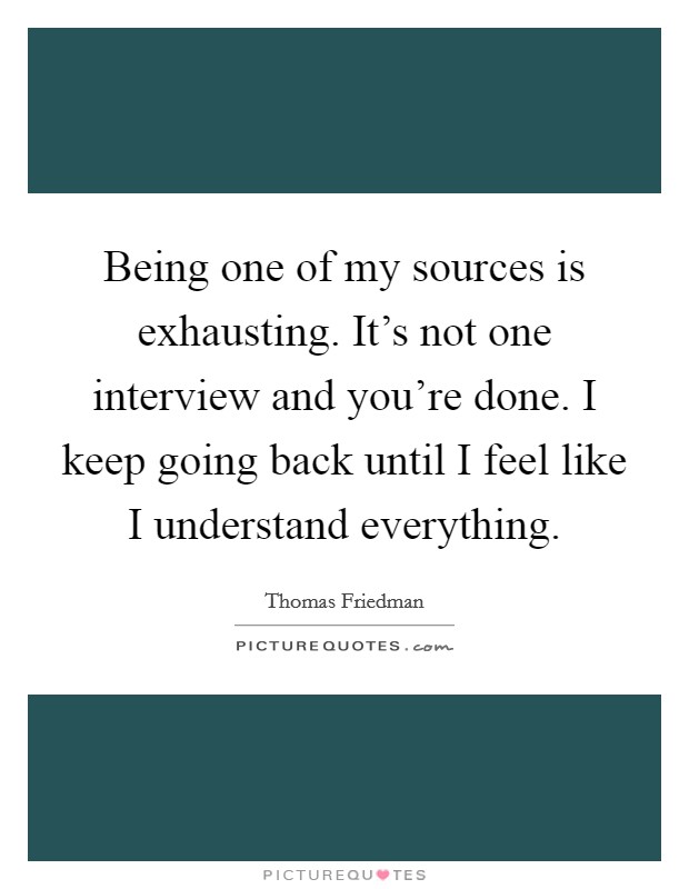 Being one of my sources is exhausting. It's not one interview and you're done. I keep going back until I feel like I understand everything. Picture Quote #1