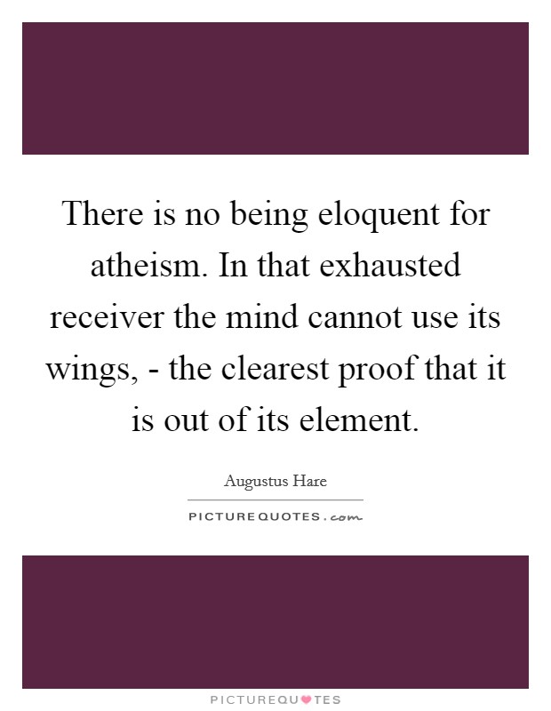 There is no being eloquent for atheism. In that exhausted receiver the mind cannot use its wings, - the clearest proof that it is out of its element. Picture Quote #1